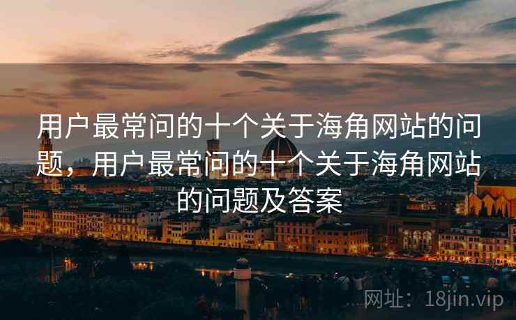用户最常问的十个关于海角网站的问题，用户最常问的十个关于海角网站的问题及答案