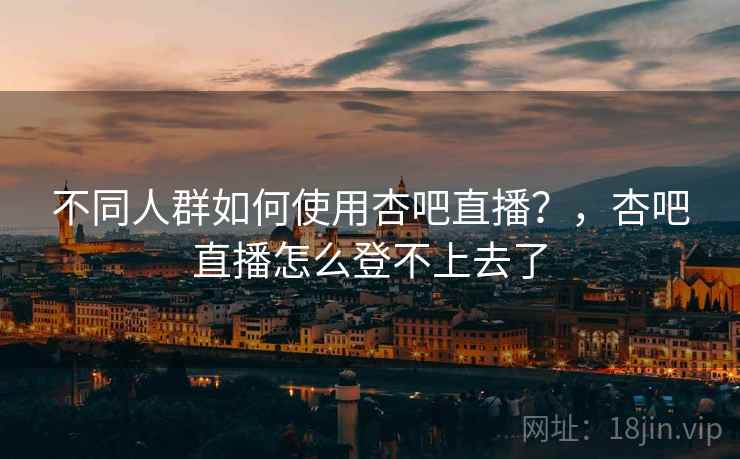 不同人群如何使用杏吧直播？，杏吧直播怎么登不上去了