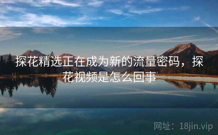 探花精选正在成为新的流量密码，探花视频是怎么回事