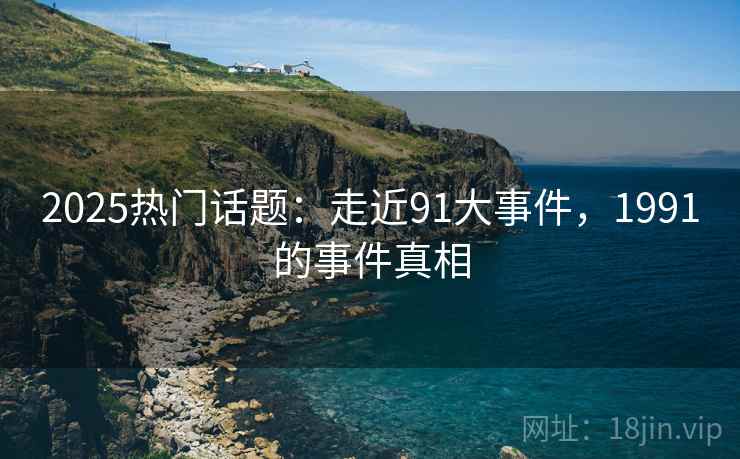 2025热门话题：走近91大事件，1991的事件真相