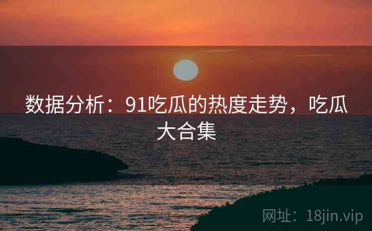 数据分析：91吃瓜的热度走势，吃瓜大合集