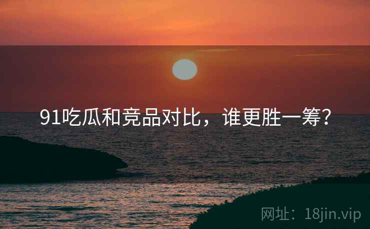 91吃瓜和竞品对比，谁更胜一筹？