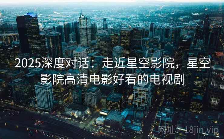 2025深度对话：走近星空影院，星空影院高清电影好看的电视剧