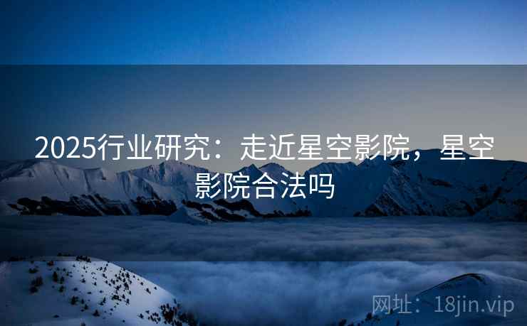 2025行业研究：走近星空影院，星空影院合法吗
