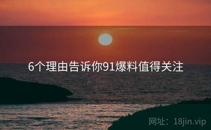6个理由告诉你91爆料值得关注
