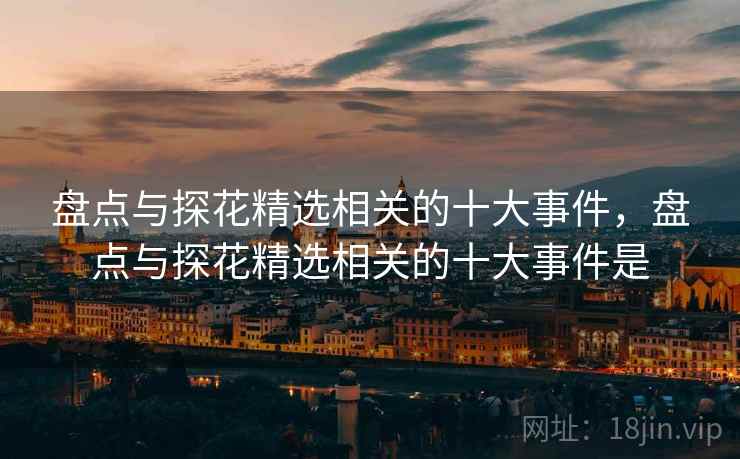 盘点与探花精选相关的十大事件，盘点与探花精选相关的十大事件是