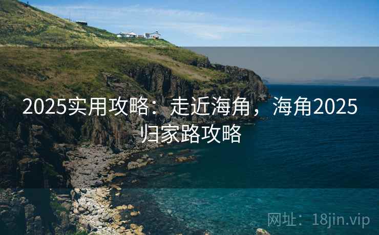 2025实用攻略：走近海角，海角2025归家路攻略