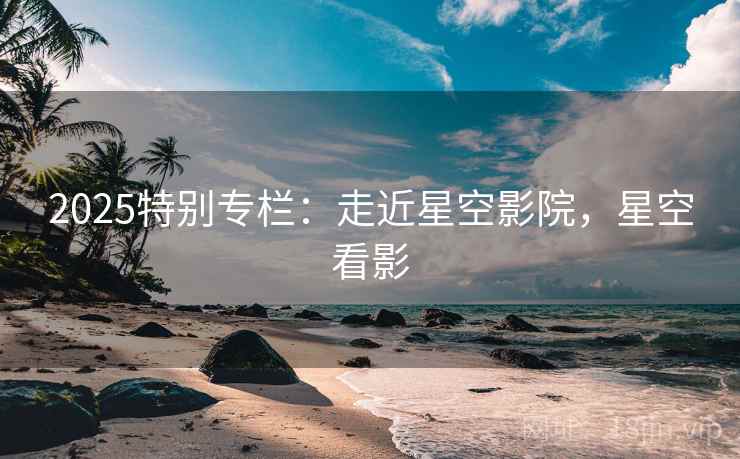 2025特别专栏：走近星空影院，星空看影