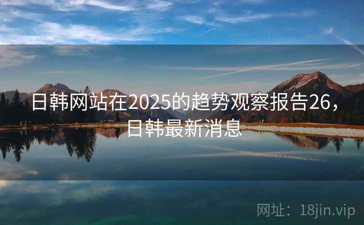 日韩网站在2025的趋势观察报告26，日韩最新消息